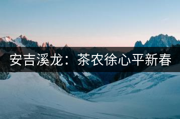 安吉溪龍：茶農(nóng)徐心平新春話“茶事”