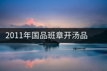 2011年國(guó)品班章開(kāi)湯品鑒∣經(jīng)典回顧，王者風(fēng)范