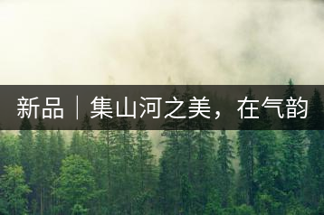 新品｜集山河之美，在氣韻山河！