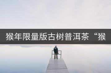 猴年限量版古樹普洱茶“猴彩春”隆重上市！