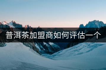 普洱茶加盟商如何評估一個普洱茶品牌是否值得加盟？