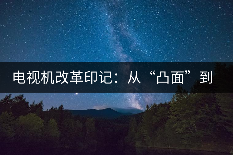 電視機改革印記：從“凸面”到“凹面”