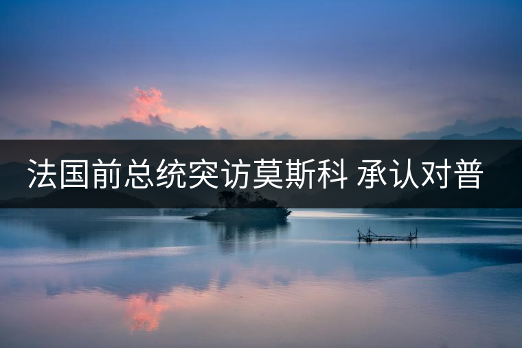 法國(guó)前總統(tǒng)突訪莫斯科 承認(rèn)對(duì)普京有好感