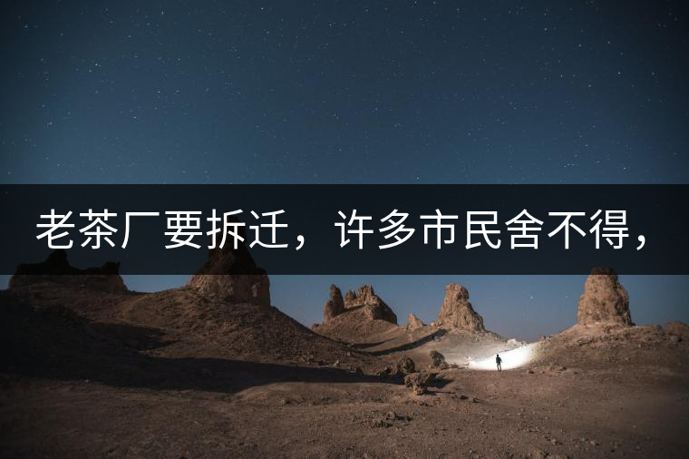 老茶廠要拆遷，許多市民舍不得，政府:全部會(huì)鏟平!老茶廠要拆遷，許多市民舍不得，政府：全部會(huì)鏟平！