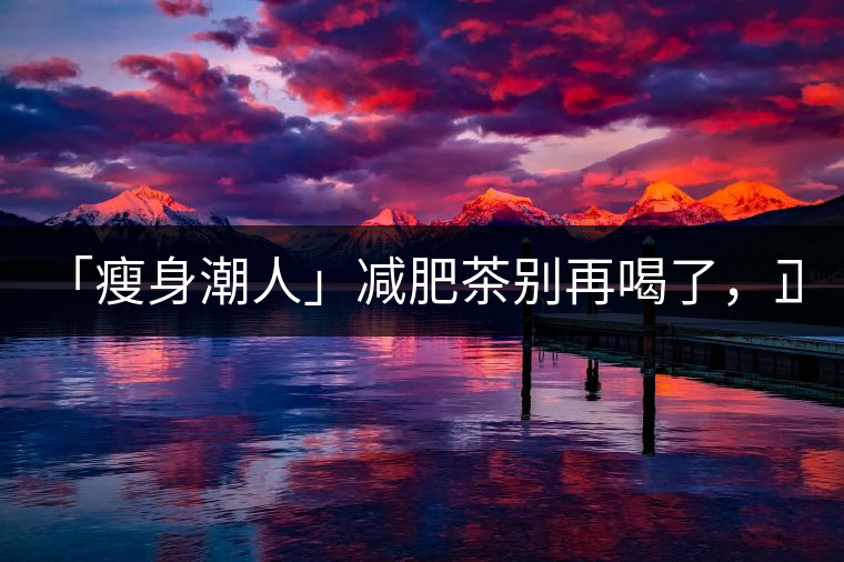 「瘦身潮人」減肥茶別再喝了，正宗的茶葉才是減肥的...「瘦身潮人」減肥茶別再喝了，正宗的茶葉才是減肥的好幫手！