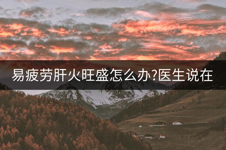 易疲勞肝火旺盛怎么辦?醫(yī)生說在家自制這個茶，減肥清...易疲勞肝火旺盛怎么辦？醫(yī)生說在家自制這個茶，減肥清肝又健脾胃