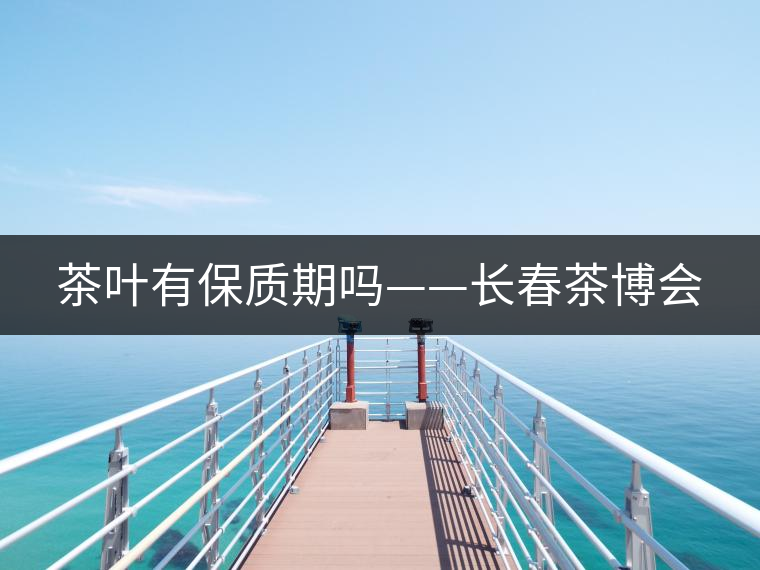 茶葉有保質(zhì)期嗎——長春茶博會(huì) 茶葉有保質(zhì)期嗎——長春茶博會(huì)