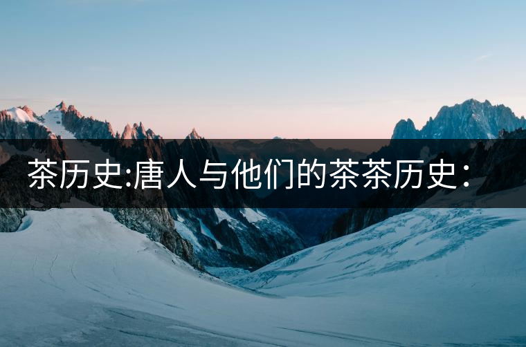 茶歷史:唐人與他們的茶茶歷史:唐人與他們的茶 茶歷史:唐人與他們的茶茶歷史:唐人與他們的茶
