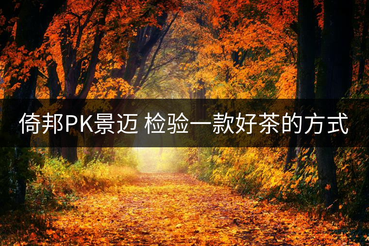 倚邦PK景邁 檢驗(yàn)一款好茶的方式 就是拿它不停對(duì)沖倚邦PK景邁 檢驗(yàn)一款好茶的方式 就是拿它不停對(duì)沖 倚邦PK景邁 檢驗(yàn)一款好茶的方式 就是拿它不停對(duì)沖倚邦PK景邁 檢驗(yàn)一款好茶的方式 就是拿它不停對(duì)沖