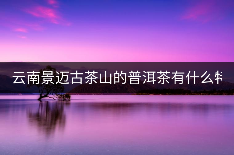 云南景邁古茶山的普洱茶有什么特點(diǎn)?云南景邁古茶山的普洱茶有什么特點(diǎn)？