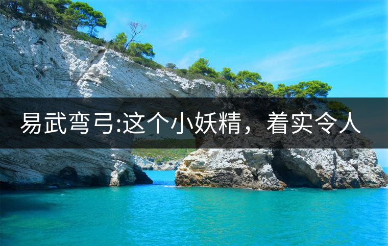 易武彎弓:這個小妖精，著實令人著迷，一口就打通你的...易武彎弓：這個小妖精，著實令人著迷，一口就打通你的任督二脈