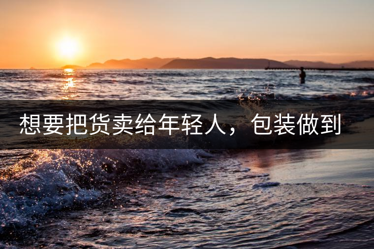 想要把貨賣給年輕人，包裝做到兩點(diǎn)，連茶葉都暢銷!想要把貨賣給年輕人，包裝做到兩點(diǎn)，連茶葉都暢銷！