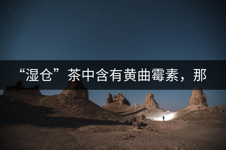 “濕倉”茶中含有黃曲霉素，那為什么“濕倉”還不取消？