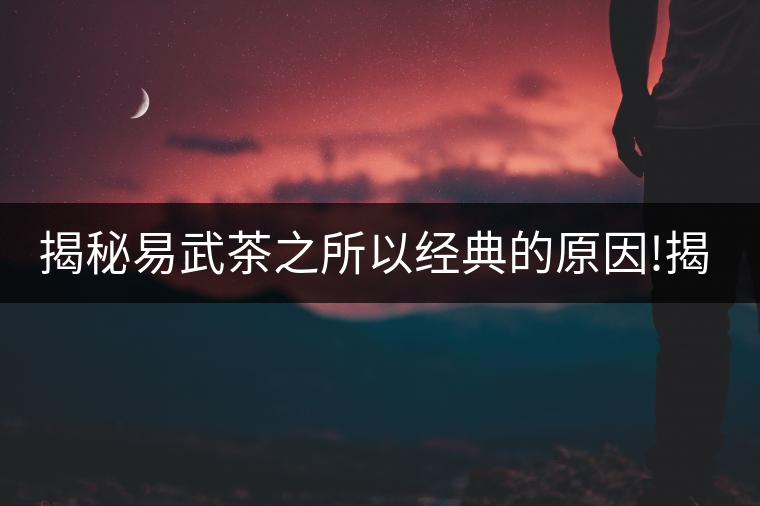 揭秘易武茶之所以經(jīng)典的原因!揭秘易武茶之所以經(jīng)典的原因！