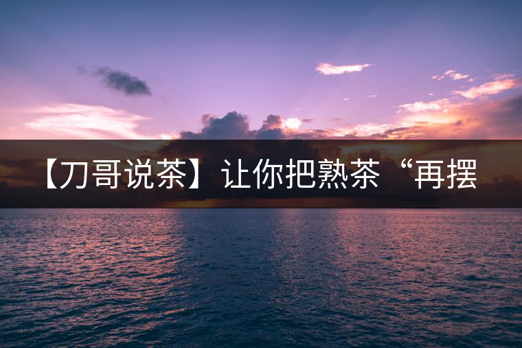 【刀哥說茶】讓你把熟茶“再擺擺，再放放”的商家就是耍流氓