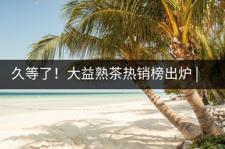 久等了！大益熟茶熱銷榜出爐 | 看看別人都買啥，618趕緊下單