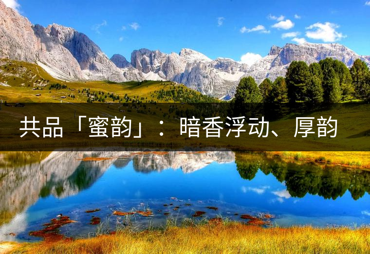 共品「蜜韻」：暗香浮動(dòng)、厚韻流芳，回味這份獨(dú)一無(wú)二的蜜香