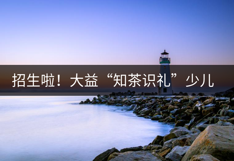 招生啦！大益“知茶識(shí)禮”少兒茶文化課程暑期班上線