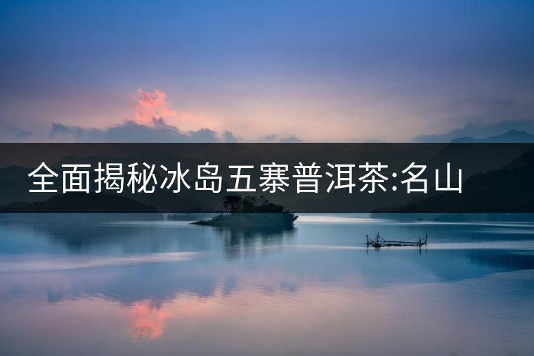 全面揭秘冰島五寨普洱茶:名山名寨，盡享冰糖韻全面揭秘冰島五寨普洱茶：名山名寨，盡享冰糖韻