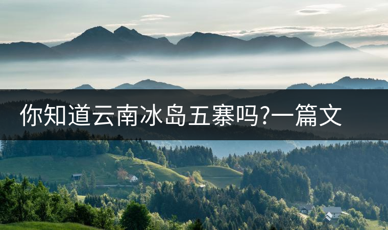 你知道云南冰島五寨嗎?一篇文章帶你了解神秘的“冰島”你知道云南冰島五寨嗎？一篇文章帶你了解神秘的“冰島”