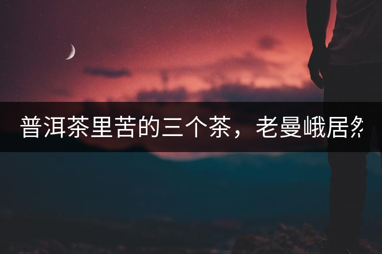 普洱茶里苦的三個(gè)茶，老曼峨居然只能排第三!普洱茶里苦的三個(gè)茶，老曼峨居然只能排第三！
