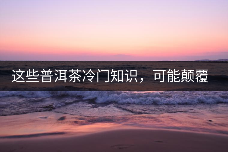 這些普洱茶冷門知識，可能顛覆你對普洱茶的認(rèn)知