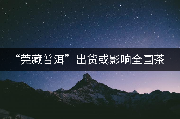 “莞藏普洱”出貨或影響全國茶市