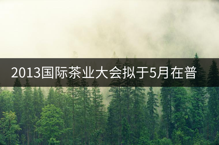 2013國(guó)際茶業(yè)大會(huì)擬于5月在普洱市召開