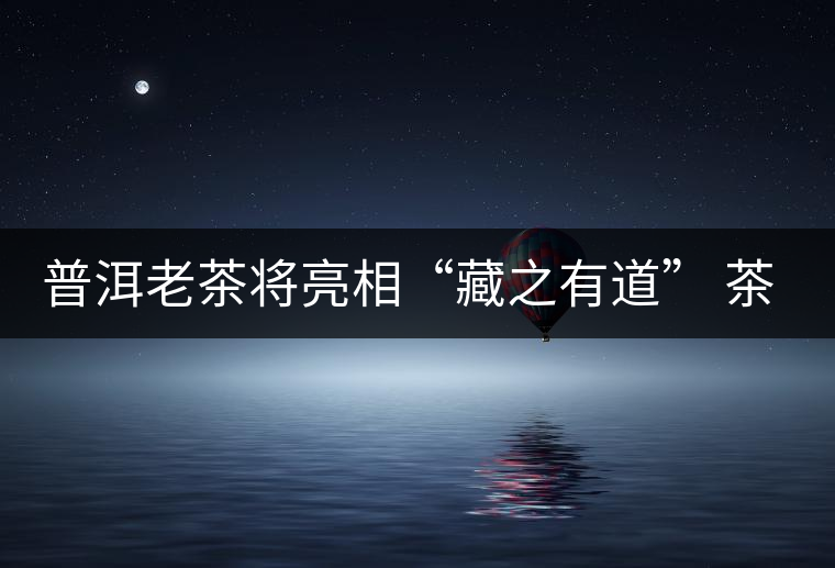 普洱老茶將亮相“藏之有道” 茶餅價比寶馬 普洱老茶將亮相“藏之有道” 茶餅價比寶馬