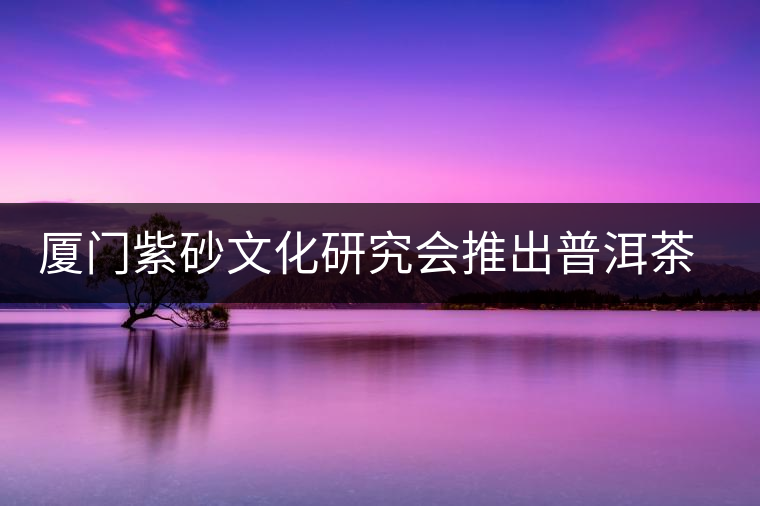 廈門紫砂文化研究會(huì)推出普洱茶展