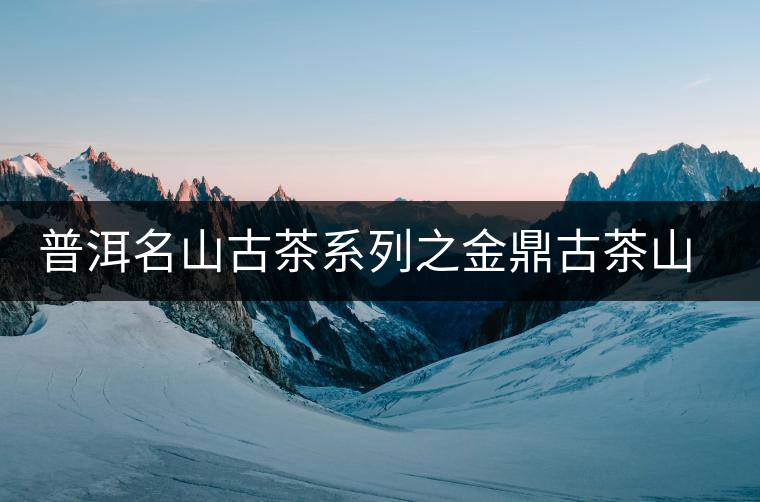 普洱名山古茶系列之金鼎古茶山【茶山介紹】 普洱名山古茶系列之金鼎古茶山【茶山介紹】