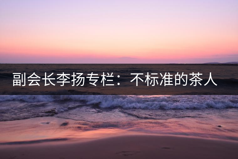 副會長李揚(yáng)專欄:不標(biāo)準(zhǔn)的茶人 不標(biāo)準(zhǔn)的茶 副會長李揚(yáng)專欄:不標(biāo)準(zhǔn)的茶人 不標(biāo)準(zhǔn)的茶