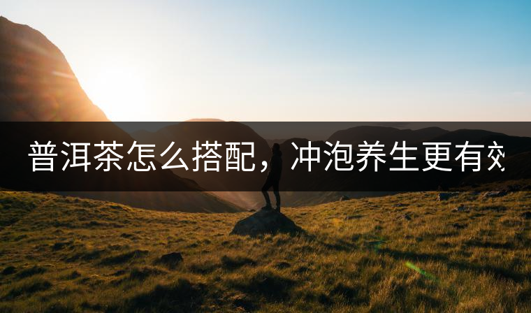 普洱茶怎么搭配，沖泡養(yǎng)生更有效？