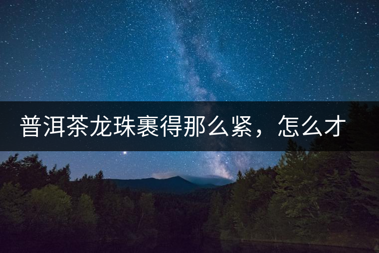 普洱茶龍珠裹得那么緊，怎么才能快速泡出滋味來？