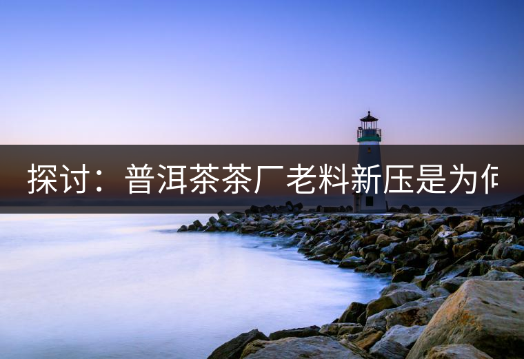 探討：普洱茶茶廠老料新壓是為何？