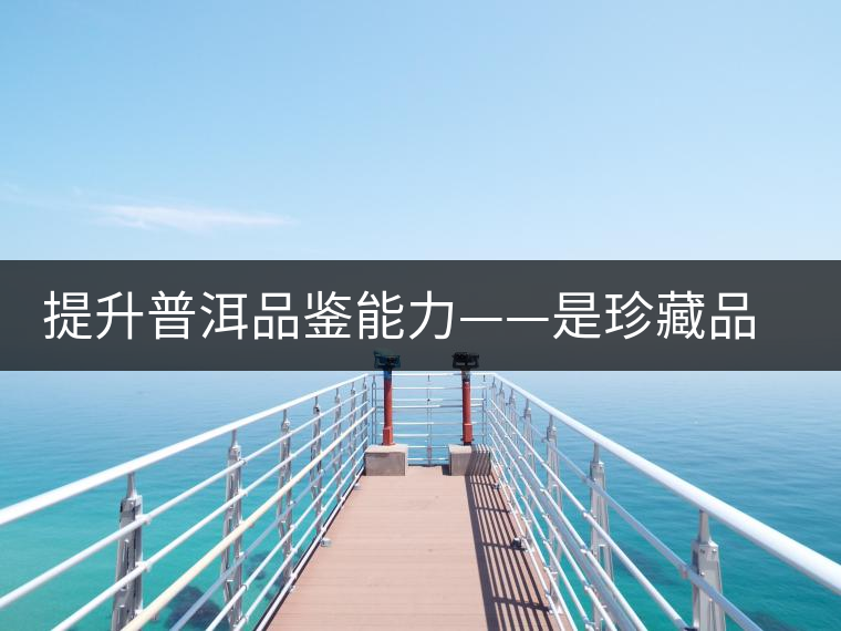 提升普洱品鑒能力——是珍藏品質好茶唯一方法 提升普洱品鑒能力——是珍藏品質好茶唯一方法