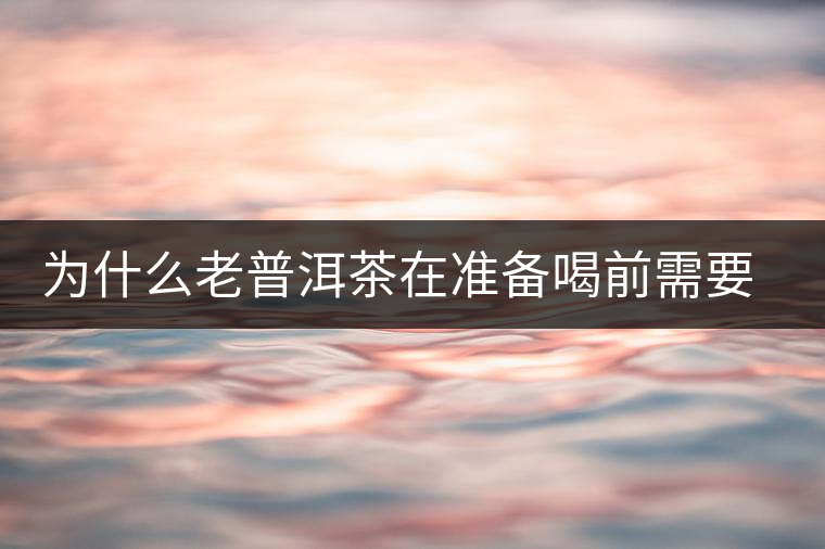 為什么老普洱茶在準(zhǔn)備喝前需要先解茶“醒茶”？