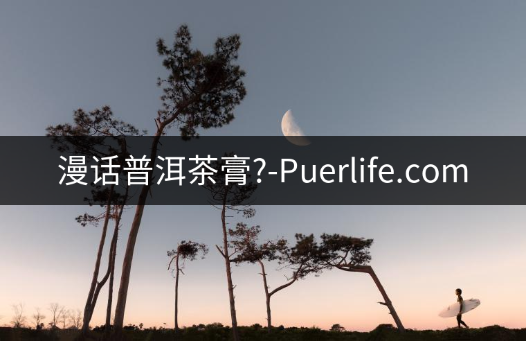 漫話普洱茶膏?-Puerlife.com
