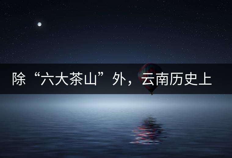 除“六大茶山”外，云南歷史上還有哪些主要的茶葉產(chǎn)區(qū)?