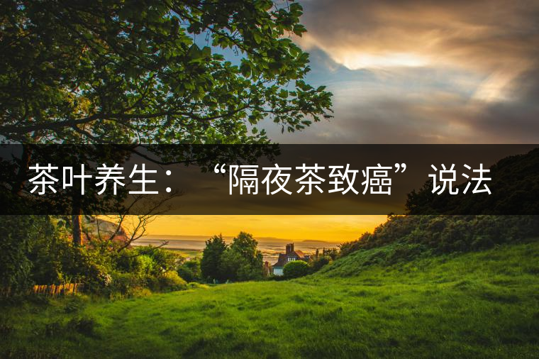 茶葉養(yǎng)生：“隔夜茶致癌”說法沒有科學(xué)依據(jù)