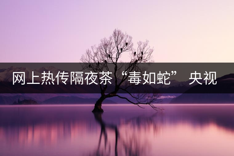 網(wǎng)上熱傳隔夜茶“毒如蛇” 央視實(shí)驗(yàn)還清白 網(wǎng)上熱傳隔夜茶“毒如蛇” 央視實(shí)驗(yàn)還清白