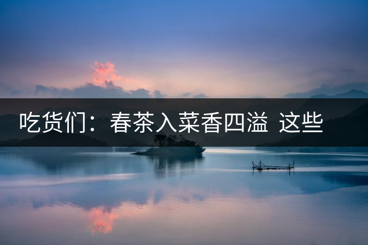 吃貨們：春茶入菜香四溢  這些“茶料理”你吃過(guò)嗎？