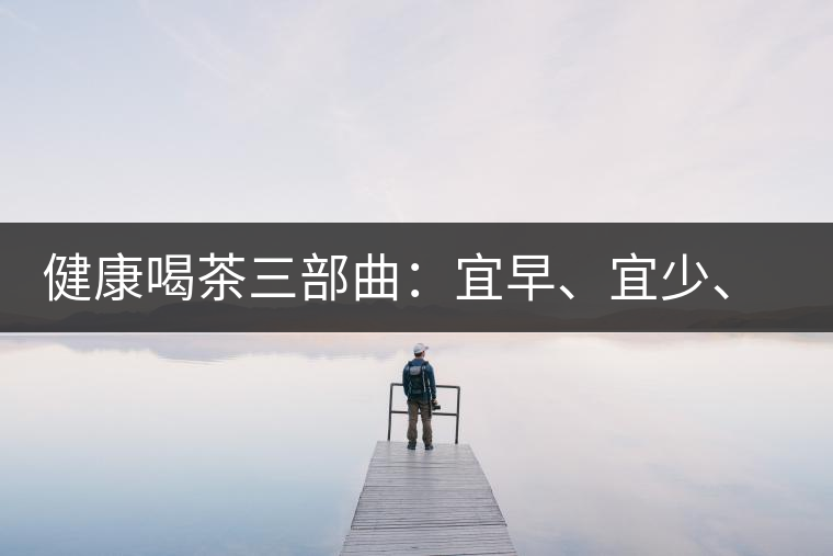 健康喝茶三部曲：宜早、宜少、宜淡