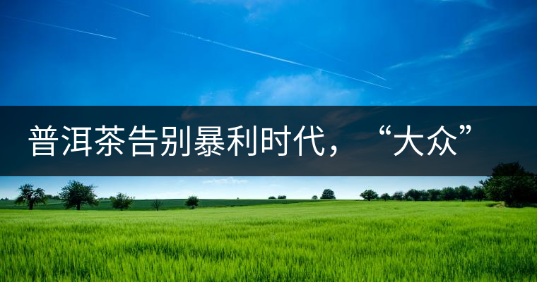 普洱茶告別暴利時代，“大眾”普洱將成未來消費主流