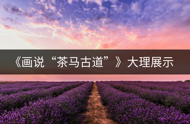 《畫(huà)說(shuō)“茶馬古道”》大理展示昔日輝煌