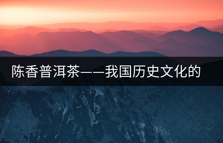 陳香普洱茶——我國歷史文化的代表產物 陳香普洱茶——我國歷史文化的代表產物