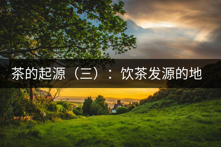 茶的起源(三):飲茶發(fā)源的地點考證 茶的起源(三):飲茶發(fā)源的地點考證