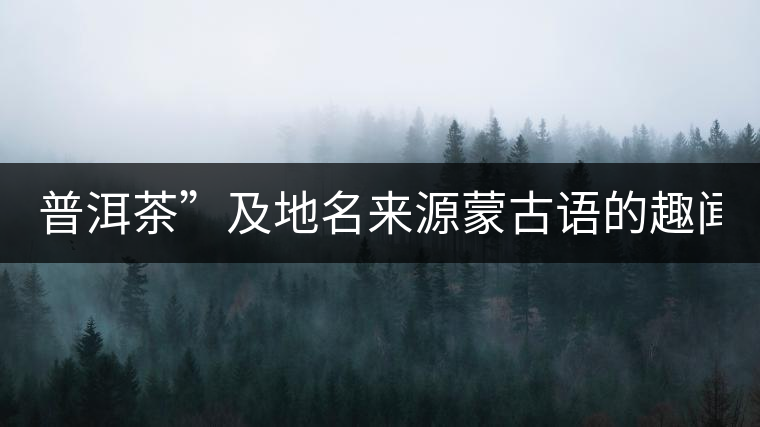 普洱茶”及地名來源蒙古語的趣聞？