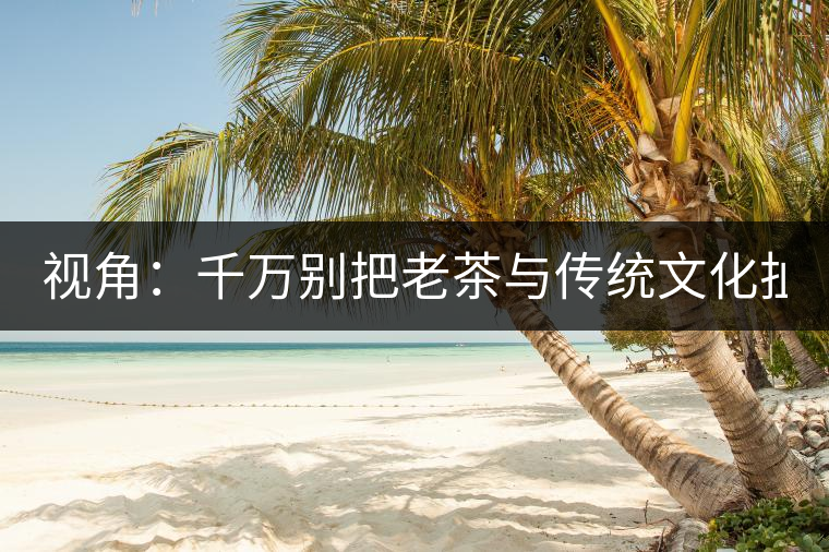 視角：千萬(wàn)別把老茶與傳統(tǒng)文化扯上 老祖宗不喝老茶！