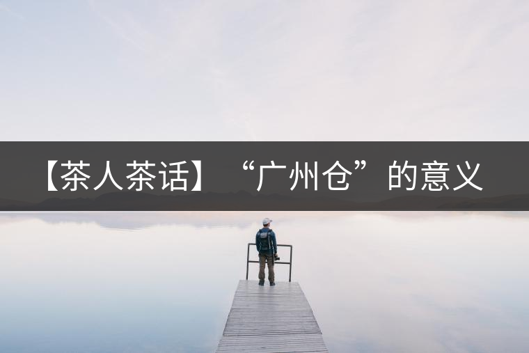 【茶人茶話】“廣州倉”的意義！